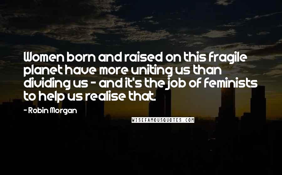 Robin Morgan quotes: Women born and raised on this fragile planet have more uniting us than dividing us - and it's the job of feminists to help us realise that. Robin Morgan quotes: Women born and raised on this fragile planet have more uniting us than dividing us - and it's the job of feminists to help us realise that.
