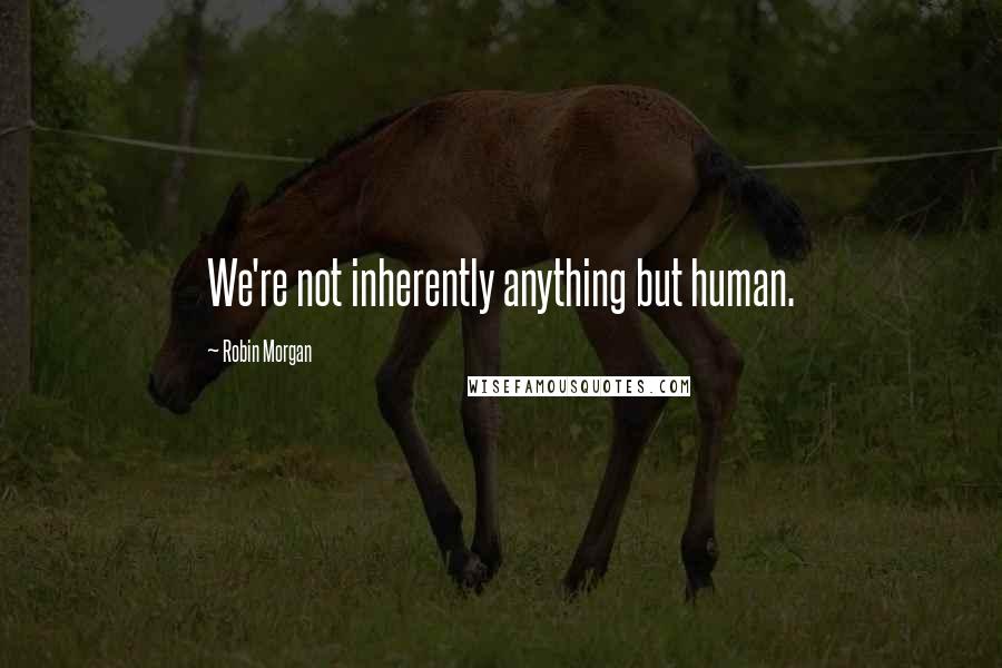 Robin Morgan quotes: We're not inherently anything but human.