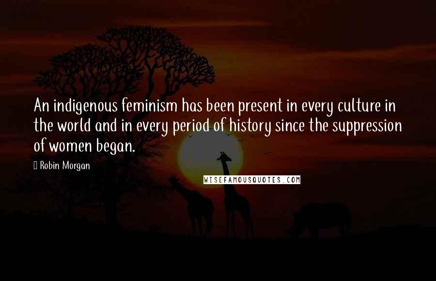 Robin Morgan quotes: An indigenous feminism has been present in every culture in the world and in every period of history since the suppression of women began.