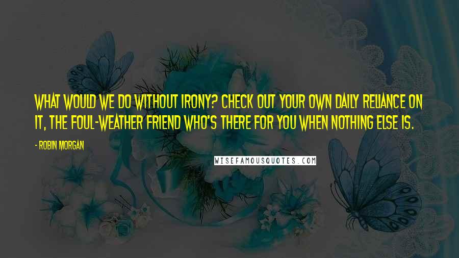 Robin Morgan quotes: What would we do without irony? Check out your own daily reliance on it, the foul-weather friend who's there for you when nothing else is.