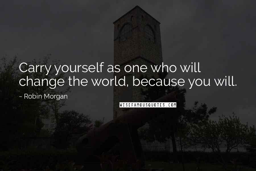 Robin Morgan quotes: Carry yourself as one who will change the world, because you will.
