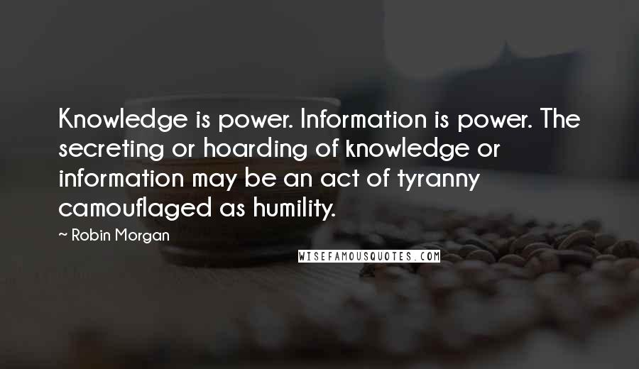 Robin Morgan quotes: Knowledge is power. Information is power. The secreting or hoarding of knowledge or information may be an act of tyranny camouflaged as humility. Robin Morgan quotes: Knowledge is power. Information is power. The secreting or hoarding of knowledge or information may be an act of tyranny camouflaged as humility.