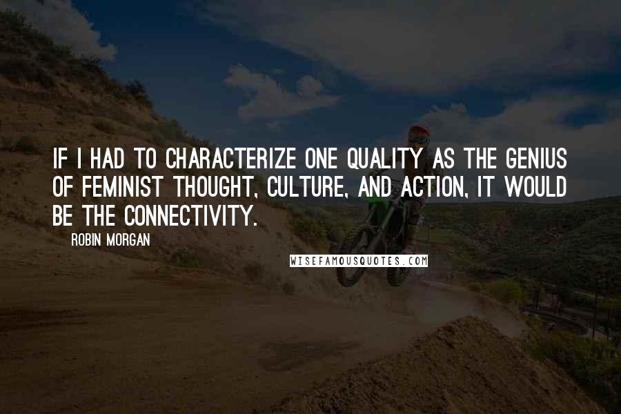 Robin Morgan quotes: If I had to characterize one quality as the genius of feminist thought, culture, and action, it would be the connectivity.