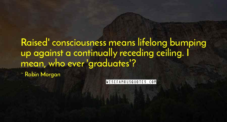 Robin Morgan quotes: Raised' consciousness means lifelong bumping up against a continually receding ceiling. I mean, who ever 'graduates'?