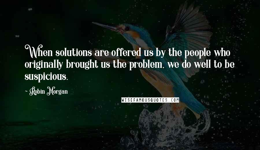 Robin Morgan quotes: When solutions are offered us by the people who originally brought us the problem, we do well to be suspicious.
