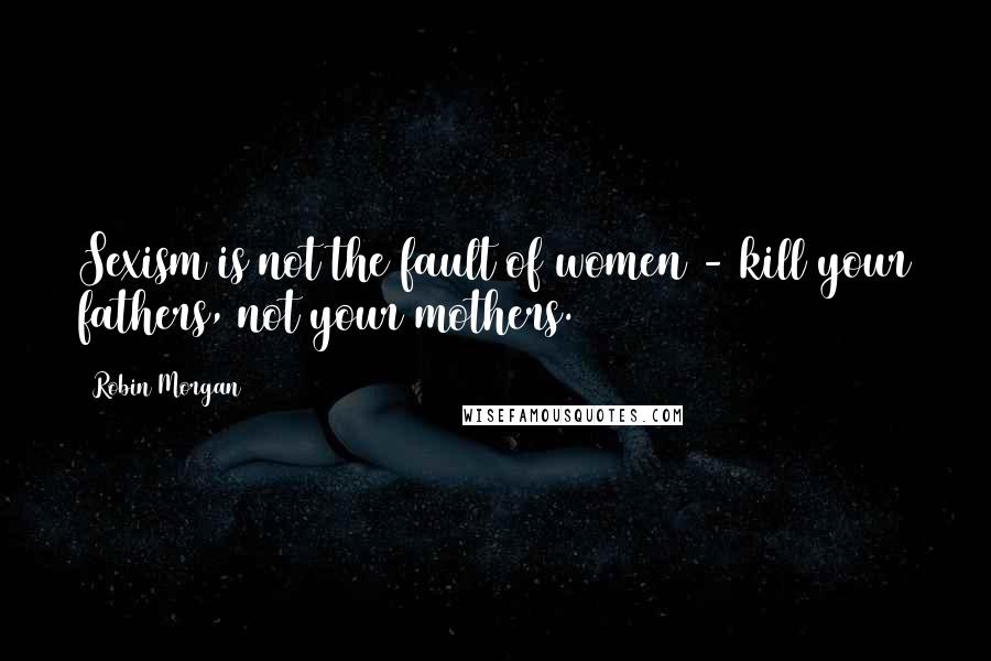 Robin Morgan quotes: Sexism is not the fault of women - kill your fathers, not your mothers.