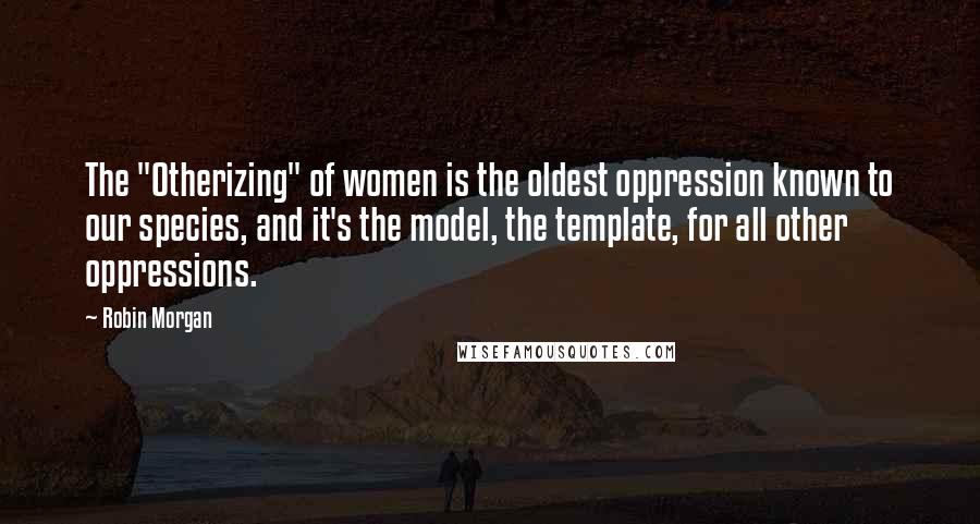 Robin Morgan quotes: The "Otherizing" of women is the oldest oppression known to our species, and it's the model, the template, for all other oppressions.