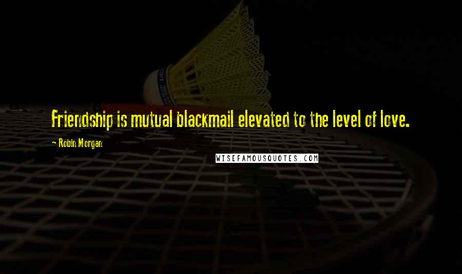 Robin Morgan quotes: Friendship is mutual blackmail elevated to the level of love.
