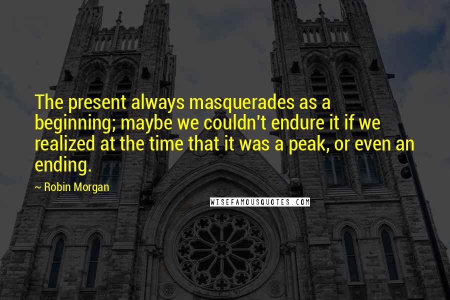 Robin Morgan quotes: The present always masquerades as a beginning; maybe we couldn't endure it if we realized at the time that it was a peak, or even an ending. Robin Morgan quotes: The present always masquerades as a beginning; maybe we couldn't endure it if we realized at the time that it was a peak, or even an ending.