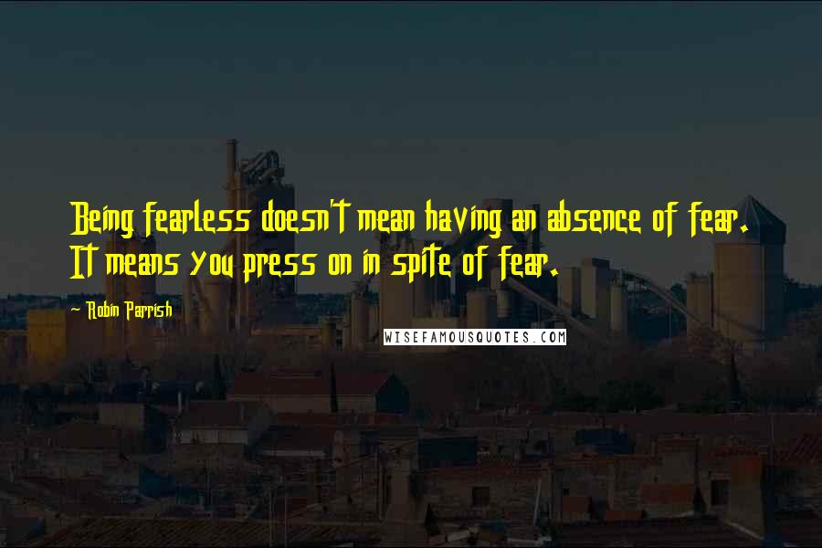 Robin Parrish quotes: Being fearless doesn't mean having an absence of fear. It means you press on in spite of fear.