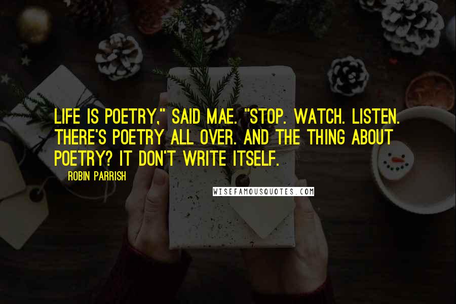 Robin Parrish quotes: Life is poetry," said Mae. "Stop. Watch. Listen. There's poetry all over. And the thing about poetry? It don't write itself.
