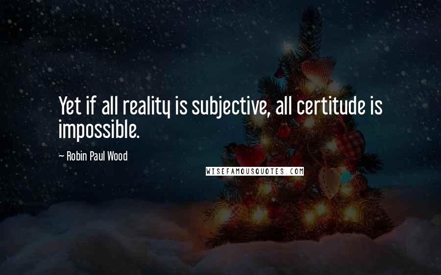 Robin Paul Wood quotes: Yet if all reality is subjective, all certitude is impossible.