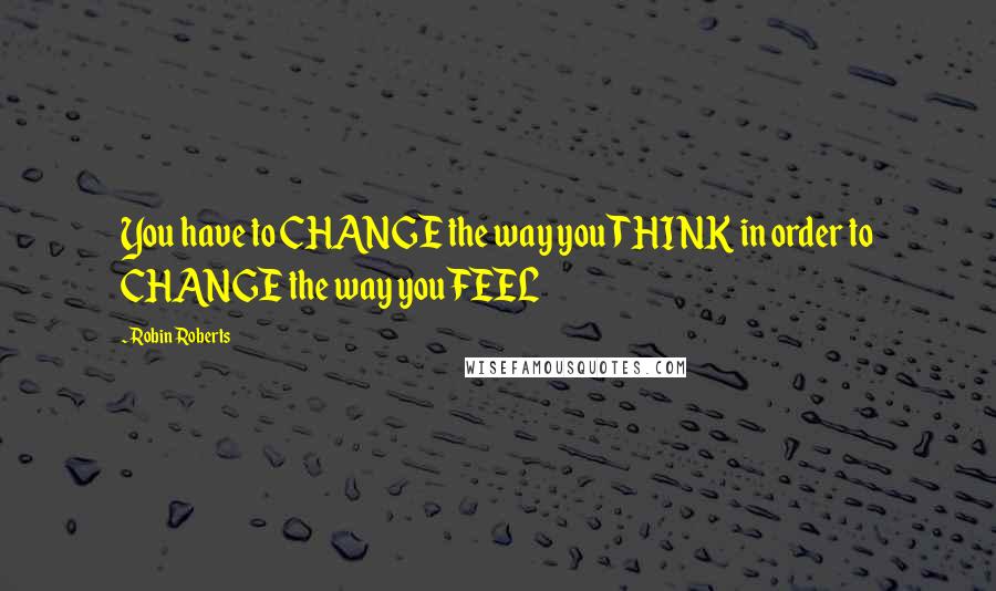 Robin Roberts quotes: You have to CHANGE the way you THINK in order to CHANGE the way you FEEL