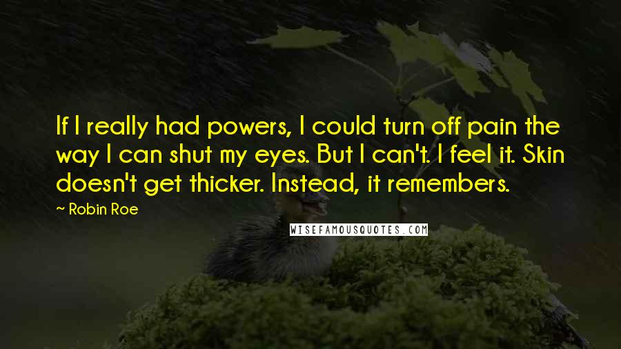 Robin Roe quotes: If I really had powers, I could turn off pain the way I can shut my eyes. But I can't. I feel it. Skin doesn't get thicker. Instead, it remembers.