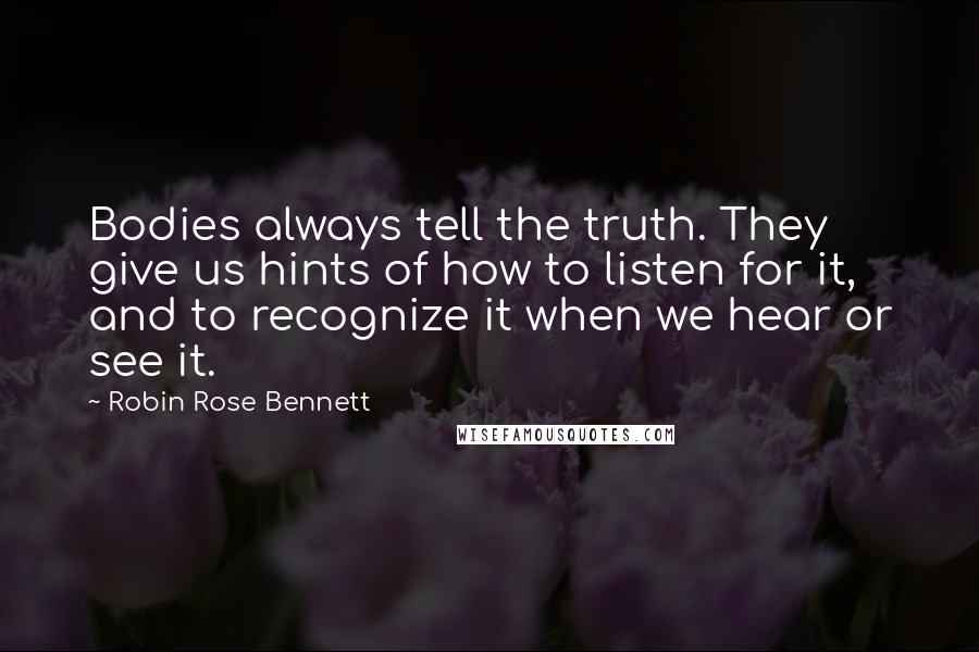 Robin Rose Bennett quotes: Bodies always tell the truth. They give us hints of how to listen for it, and to recognize it when we hear or see it. Robin Rose Bennett quotes: Bodies always tell the truth. They give us hints of how to listen for it, and to recognize it when we hear or see it.