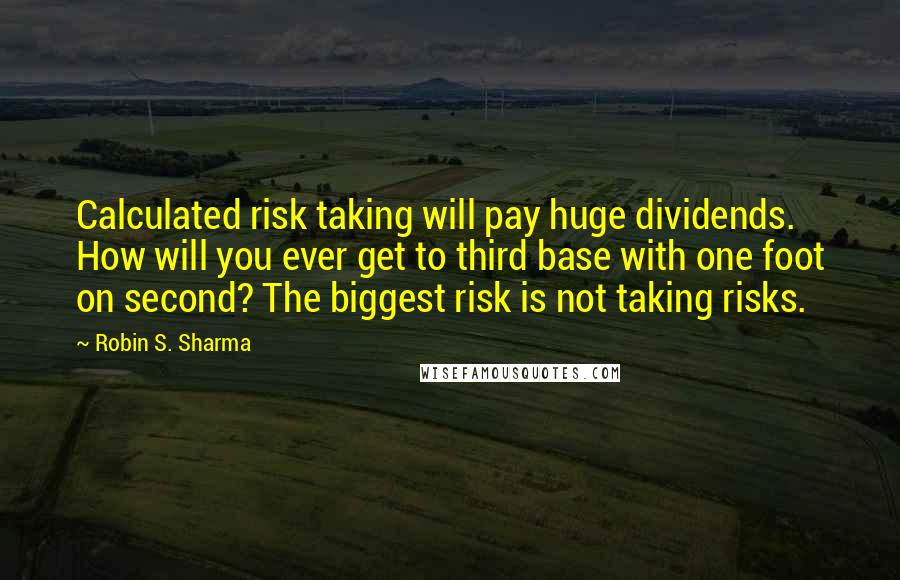 Robin S. Sharma quotes: Calculated risk taking will pay huge dividends. How will you ever get to third base with one foot on second? The biggest risk is not taking risks.