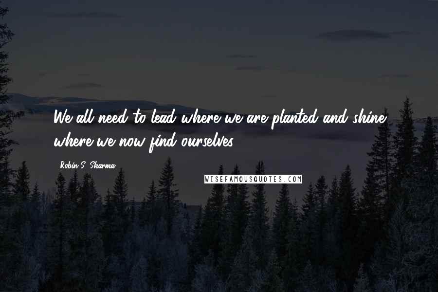 Robin S. Sharma quotes: We all need to lead where we are planted and shine where we now find ourselves.