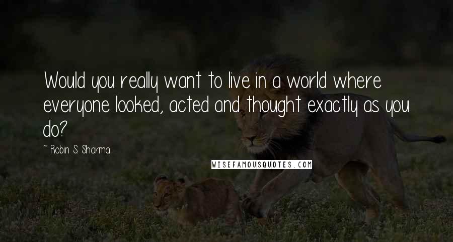 Robin S. Sharma quotes: Would you really want to live in a world where everyone looked, acted and thought exactly as you do?