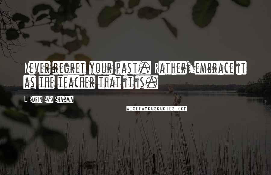 Robin S. Sharma quotes: Never regret your past. Rather,embrace it as the teacher that it is.