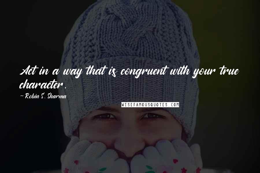 Robin S. Sharma quotes: Act in a way that is congruent with your true character.