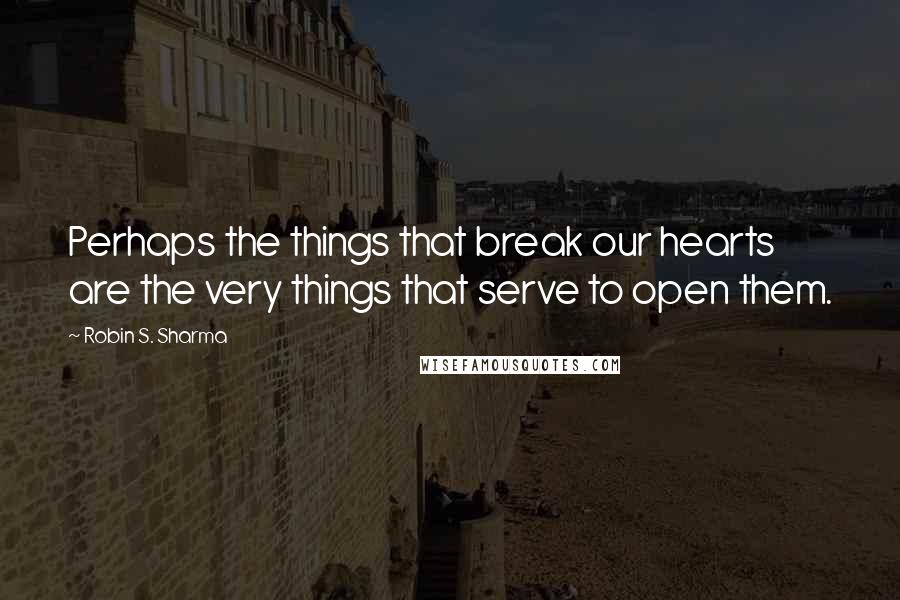 Robin S. Sharma quotes: Perhaps the things that break our hearts are the very things that serve to open them.