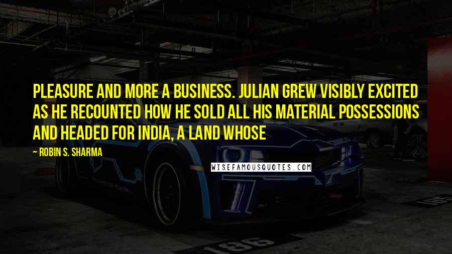 Robin S. Sharma quotes: pleasure and more a business. Julian grew visibly excited as he recounted how he sold all his material possessions and headed for India, a land whose