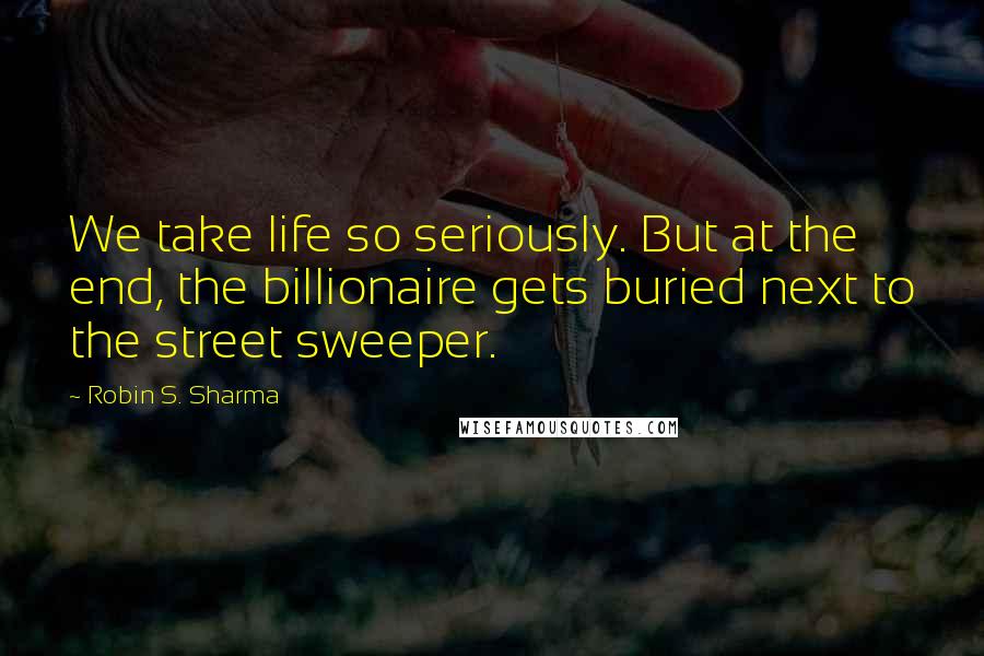 Robin S. Sharma quotes: We take life so seriously. But at the end, the billionaire gets buried next to the street sweeper.