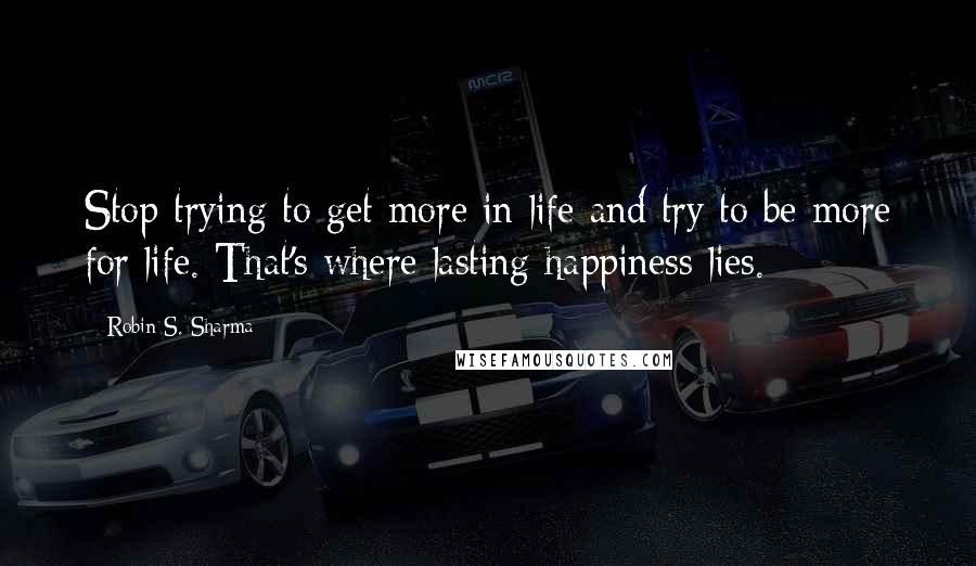 Robin S. Sharma quotes: Stop trying to get more in life and try to be more for life. That's where lasting happiness lies.