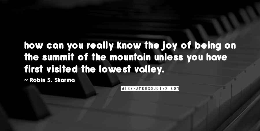 Robin S. Sharma quotes: how can you really know the joy of being on the summit of the mountain unless you have first visited the lowest valley.