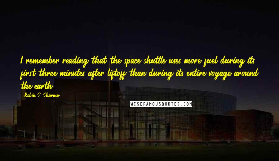 Robin S. Sharma quotes: I remember reading that the space shuttle uses more fuel during its first three minutes after liftoff than during its entire voyage around the earth,