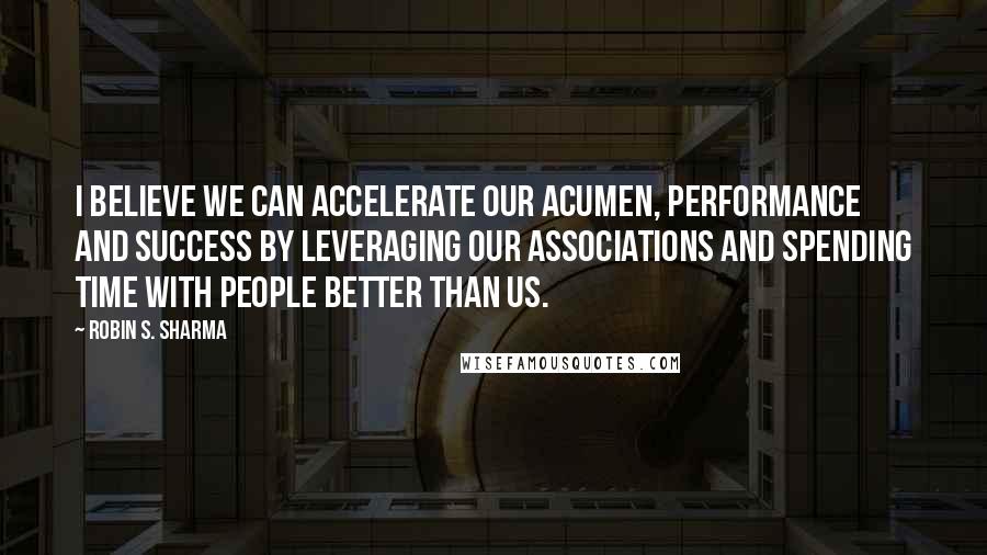 Robin S. Sharma quotes: I believe we can accelerate our acumen, performance and success by leveraging our associations and spending time with people better than us.