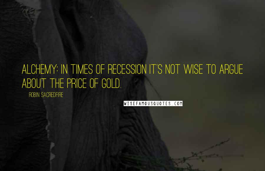 Robin Sacredfire quotes: Alchemy: In times of recession it's not wise to argue about the price of gold.