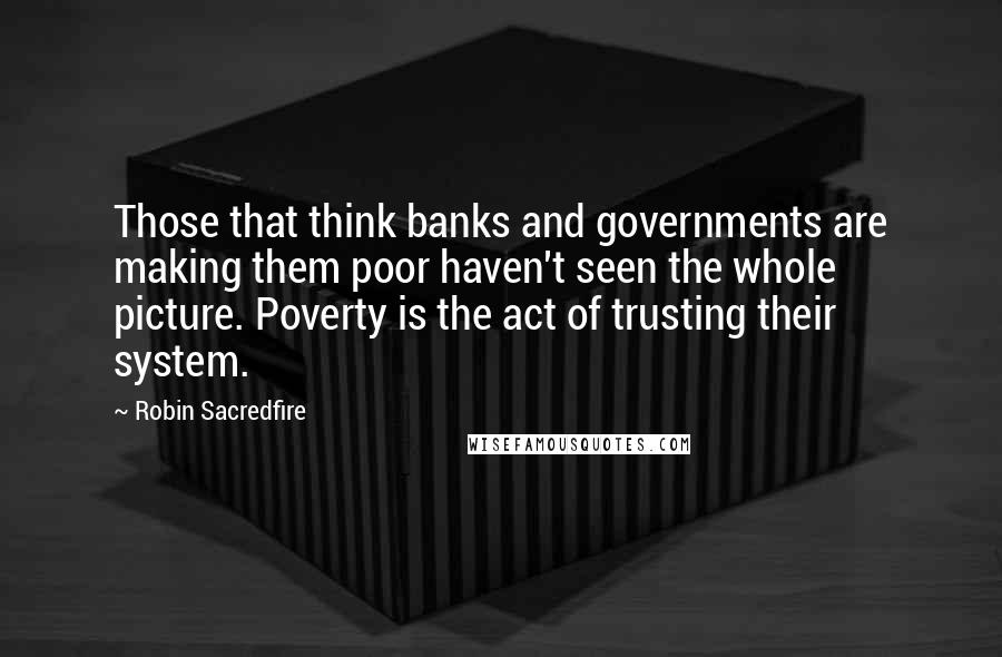 Robin Sacredfire quotes: Those that think banks and governments are making them poor haven't seen the whole picture. Poverty is the act of trusting their system. Robin Sacredfire quotes: Those that think banks and governments are making them poor haven't seen the whole picture. Poverty is the act of trusting their system.