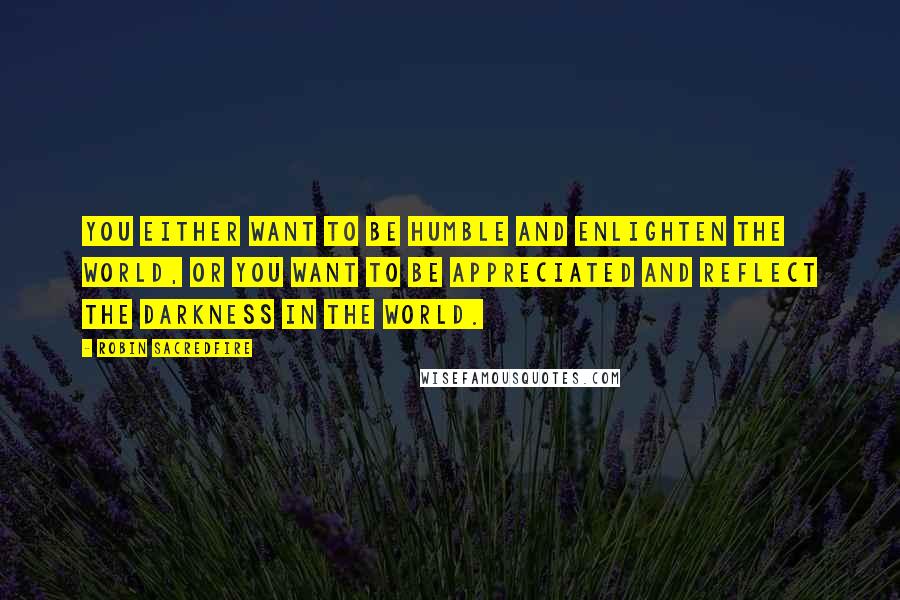 Robin Sacredfire quotes: You either want to be humble and enlighten the world, or you want to be appreciated and reflect the darkness in the world.