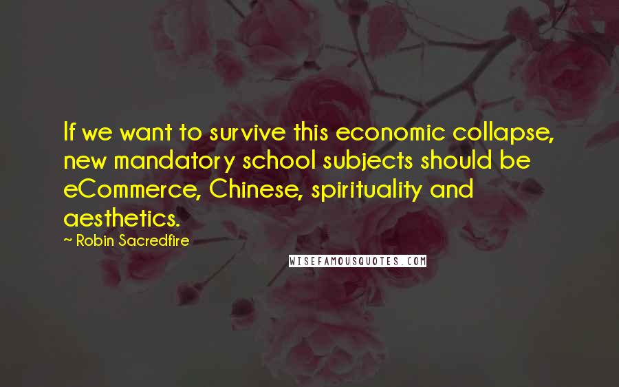 Robin Sacredfire quotes: If we want to survive this economic collapse, new mandatory school subjects should be eCommerce, Chinese, spirituality and aesthetics. Robin Sacredfire quotes: If we want to survive this economic collapse, new mandatory school subjects should be eCommerce, Chinese, spirituality and aesthetics.