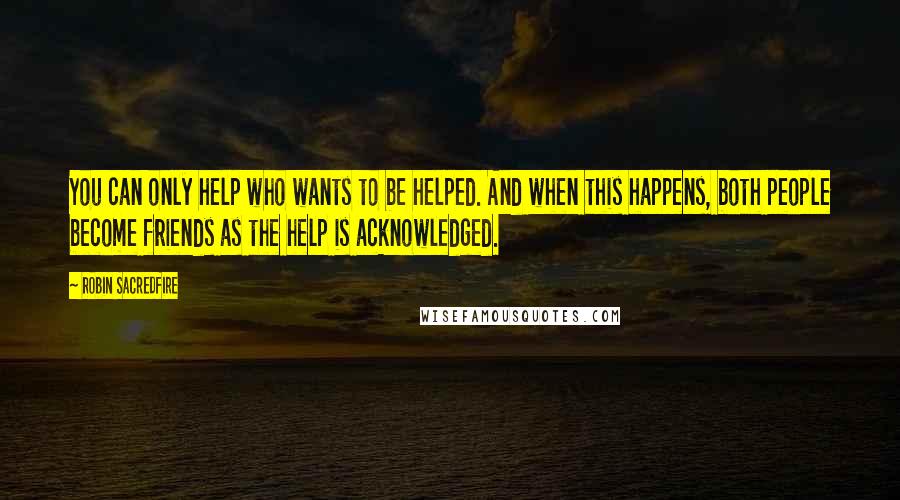 Robin Sacredfire quotes: You can only help who wants to be helped. And when this happens, both people become friends as the help is acknowledged. Robin Sacredfire quotes: You can only help who wants to be helped. And when this happens, both people become friends as the help is acknowledged.