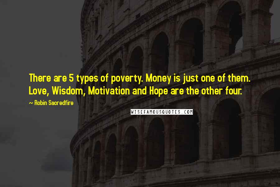 Robin Sacredfire quotes: There are 5 types of poverty. Money is just one of them. Love, Wisdom, Motivation and Hope are the other four. Robin Sacredfire quotes: There are 5 types of poverty. Money is just one of them. Love, Wisdom, Motivation and Hope are the other four.