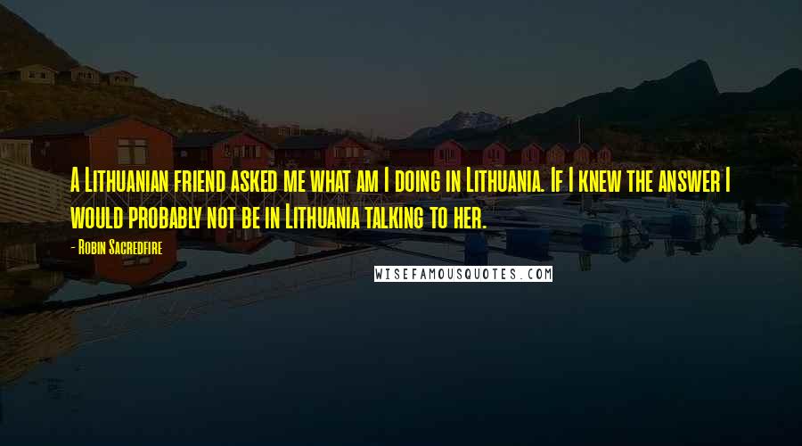 Robin Sacredfire quotes: A Lithuanian friend asked me what am I doing in Lithuania. If I knew the answer I would probably not be in Lithuania talking to her. Robin Sacredfire quotes: A Lithuanian friend asked me what am I doing in Lithuania. If I knew the answer I would probably not be in Lithuania talking to her.