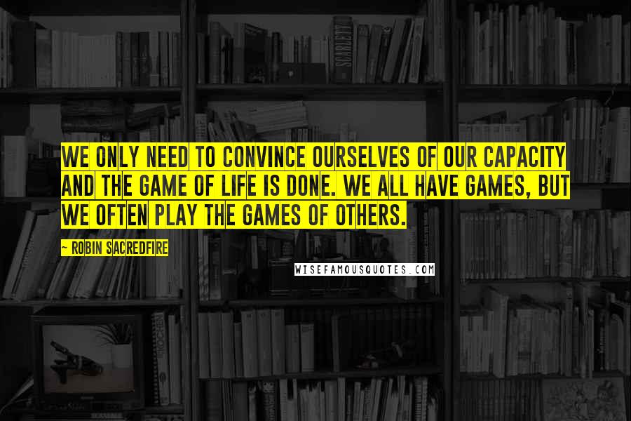 Robin Sacredfire quotes: We only need to convince ourselves of our capacity and the game of life is done. We all have games, but we often play the games of others. Robin Sacredfire quotes: We only need to convince ourselves of our capacity and the game of life is done. We all have games, but we often play the games of others.