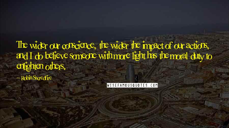 Robin Sacredfire quotes: The wider our conscience, the wider the impact of our actions, and I do believe someone with more light has the moral duty to enlighten others.