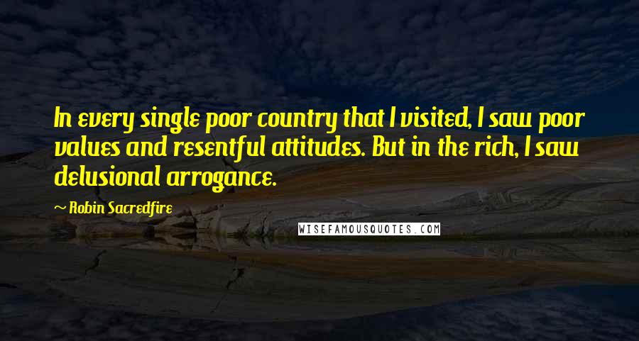 Robin Sacredfire quotes: In every single poor country that I visited, I saw poor values and resentful attitudes. But in the rich, I saw delusional arrogance.