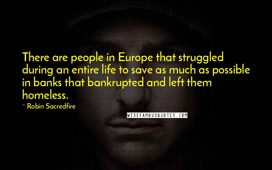 Robin Sacredfire quotes: There are people in Europe that struggled during an entire life to save as much as possible in banks that bankrupted and left them homeless. Robin Sacredfire quotes: There are people in Europe that struggled during an entire life to save as much as possible in banks that bankrupted and left them homeless.