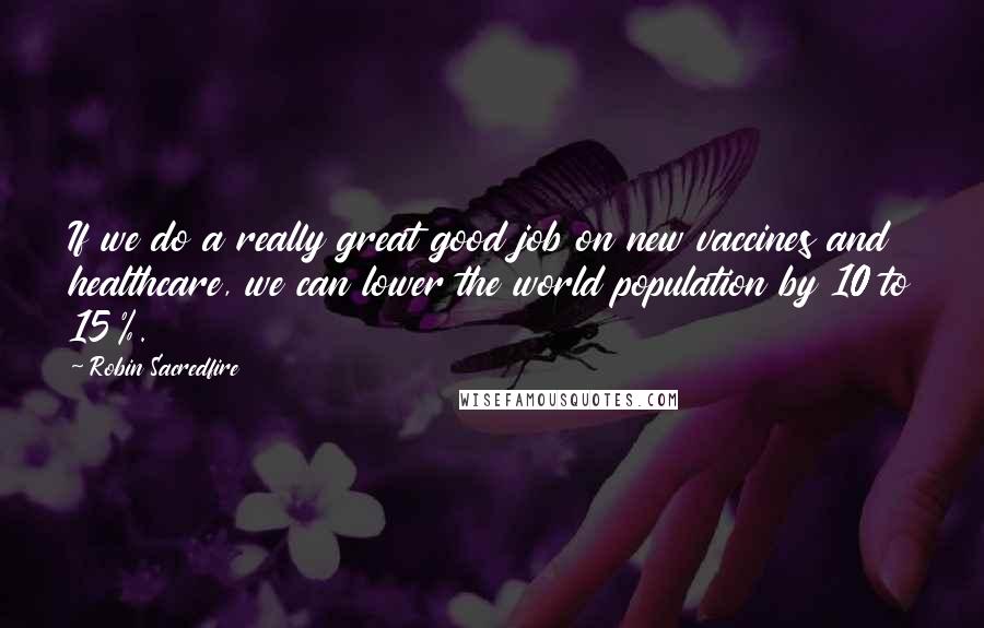 Robin Sacredfire quotes: If we do a really great good job on new vaccines and healthcare, we can lower the world population by 10 to 15%. Robin Sacredfire quotes: If we do a really great good job on new vaccines and healthcare, we can lower the world population by 10 to 15%.