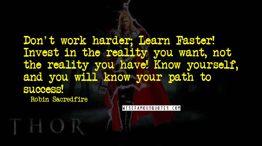 Robin Sacredfire quotes: Don't work harder; Learn Faster! Invest in the reality you want, not the reality you have! Know yourself, and you will know your path to success! Robin Sacredfire quotes: Don't work harder; Learn Faster! Invest in the reality you want, not the reality you have! Know yourself, and you will know your path to success!