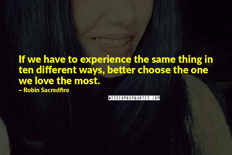 Robin Sacredfire quotes: If we have to experience the same thing in ten different ways, better choose the one we love the most. Robin Sacredfire quotes: If we have to experience the same thing in ten different ways, better choose the one we love the most.