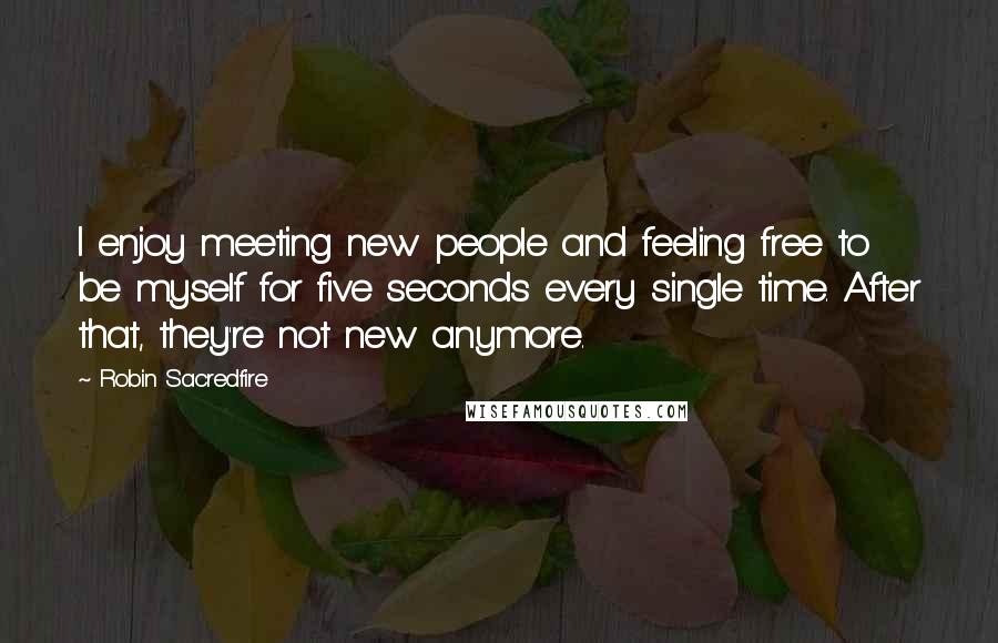 Robin Sacredfire quotes: I enjoy meeting new people and feeling free to be myself for five seconds every single time. After that, they're not new anymore. Robin Sacredfire quotes: I enjoy meeting new people and feeling free to be myself for five seconds every single time. After that, they're not new anymore.