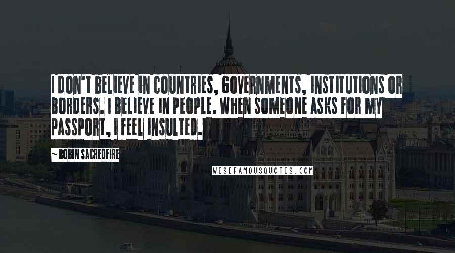Robin Sacredfire quotes: I don't believe in countries, governments, institutions or borders. I believe in people. When someone asks for my passport, I feel insulted. Robin Sacredfire quotes: I don't believe in countries, governments, institutions or borders. I believe in people. When someone asks for my passport, I feel insulted.