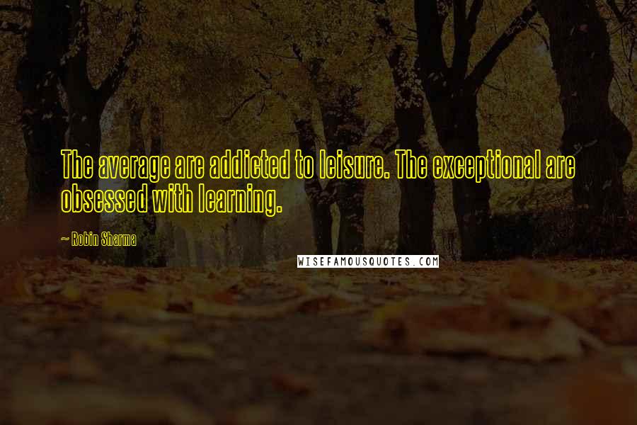 Robin Sharma quotes: The average are addicted to leisure. The exceptional are obsessed with learning.