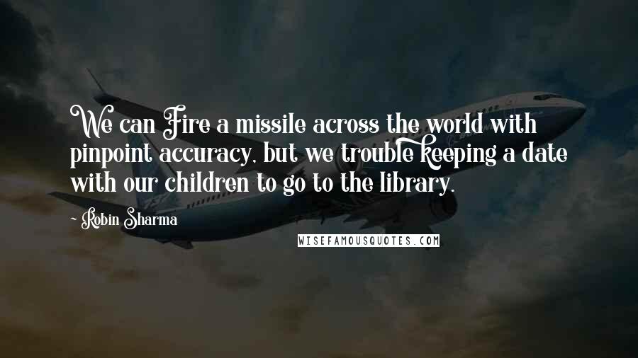 Robin Sharma quotes: We can Fire a missile across the world with pinpoint accuracy, but we trouble keeping a date with our children to go to the library.