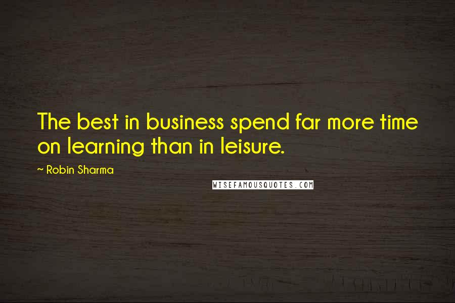 Robin Sharma quotes: The best in business spend far more time on learning than in leisure.